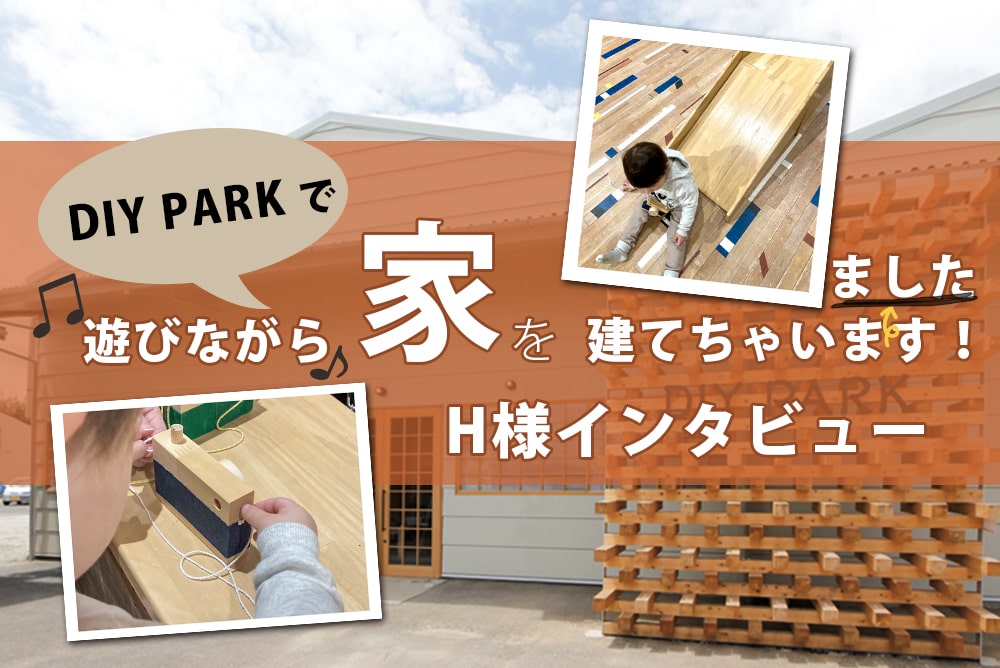 H様にインタビュー　DIY PARKで遊びながら家を建てちゃいました！-家づくりの打合せ・工事・お引渡し・住み始めてから編-