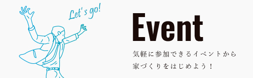 Event 気軽に参加できるイベントから 家づくりをはじめよう！