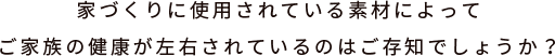 家づくりに使用されている素材によってご家族の健康が左右されているのはご存知でしょうか？
